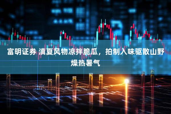 富明证券 滇夏风物凉拌脆瓜，拍制入味驱散山野燥热暑气