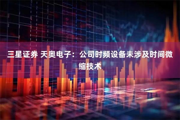 三星证券 天奥电子：公司时频设备未涉及时间微缩技术