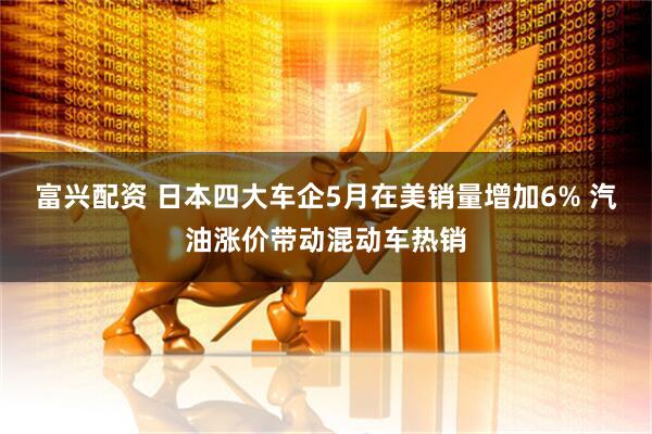 富兴配资 日本四大车企5月在美销量增加6% 汽油涨价带动混动车热销