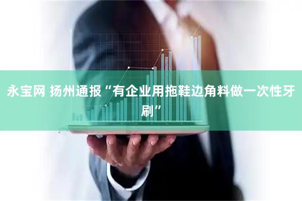 永宝网 扬州通报“有企业用拖鞋边角料做一次性牙刷”