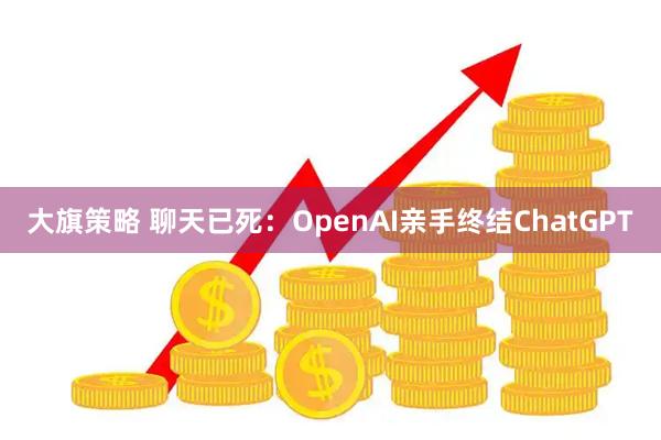 大旗策略 聊天已死：OpenAI亲手终结ChatGPT