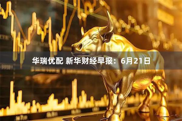华瑞优配 新华财经早报：6月21日