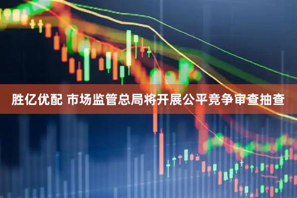 胜亿优配 市场监管总局将开展公平竞争审查抽查