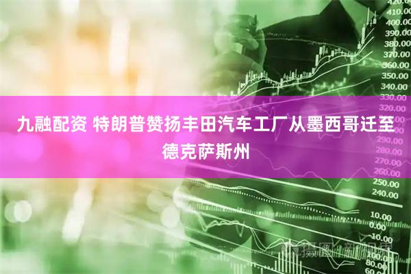 九融配资 特朗普赞扬丰田汽车工厂从墨西哥迁至德克萨斯州