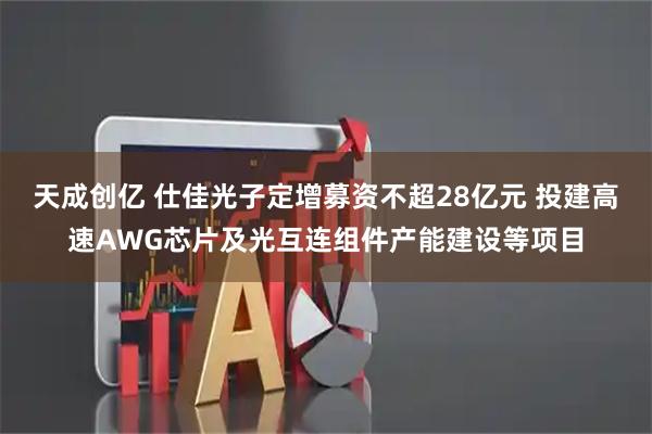 天成创亿 仕佳光子定增募资不超28亿元 投建高速AWG芯片及光互连组件产能建设等项目