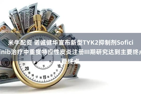 米牛配资 诺诚健华宣布新型TYK2抑制剂Soficitinib治疗中重度特应性皮炎注册III期研究达到主要终点