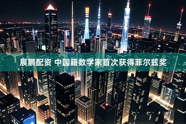 展鹏配资 中国籍数学家首次获得菲尔兹奖