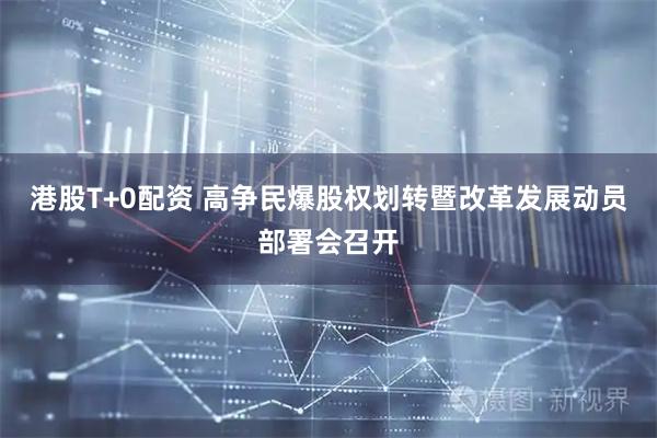 港股T+0配资 高争民爆股权划转暨改革发展动员部署会召开