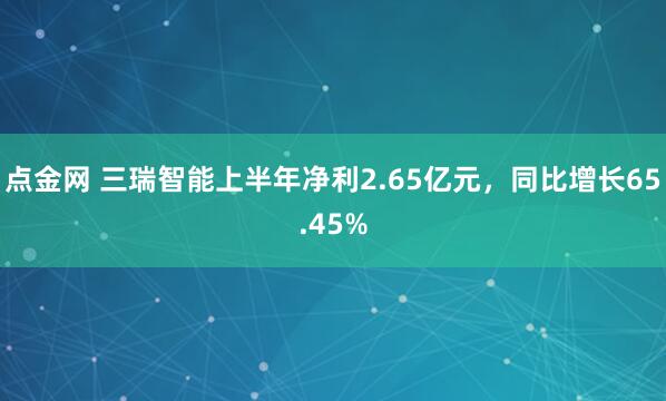 点金网 三瑞智能上半年净利2.65亿元，同比增长65.45%