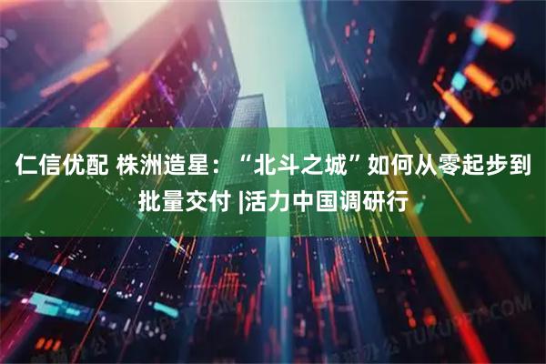 仁信优配 株洲造星：“北斗之城”如何从零起步到批量交付 |活力中国调研行